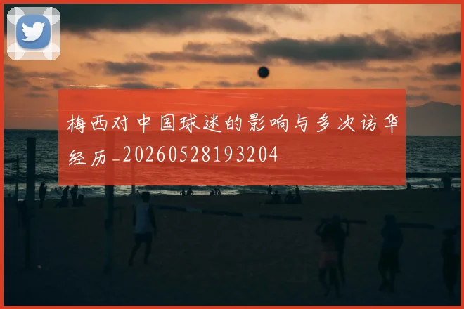 梅西对中国球迷的影响与多次访华经历_20260528193204