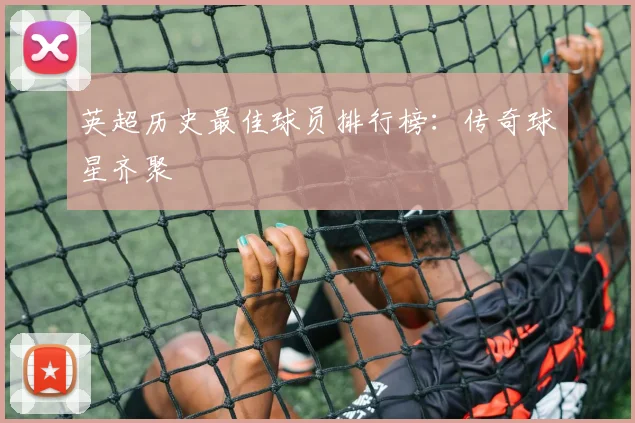 英超历史最佳球员排行榜：传奇球星齐聚