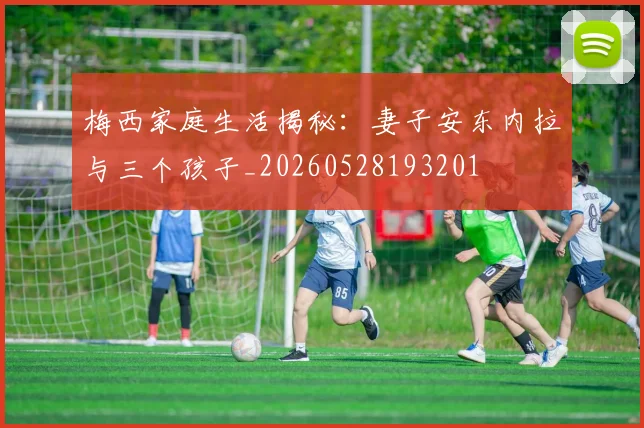 梅西家庭生活揭秘：妻子安东内拉与三个孩子_20260528193201