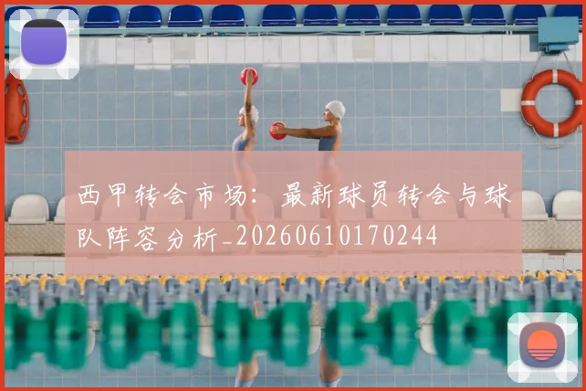 西甲转会市场：最新球员转会与球队阵容分析_20260610170244