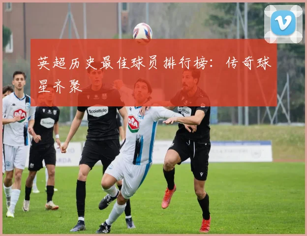 英超历史最佳球员排行榜：传奇球星齐聚
