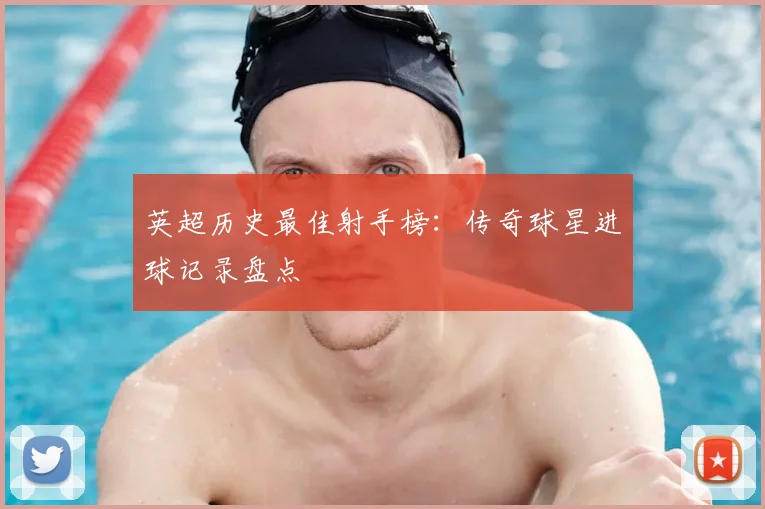 英超历史最佳射手榜：传奇球星进球记录盘点