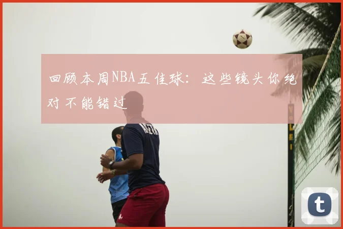 回顾本周NBA五佳球:这些镜头你绝对不能错过